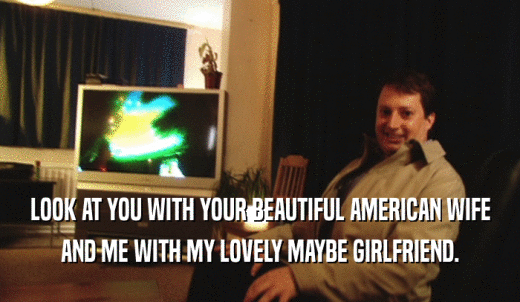 LOOK AT YOU WITH YOUR BEAUTIFUL AMERICAN WIFE AND ME WITH MY LOVELY MAYBE GIRLFRIEND. 