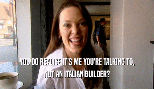 YOU DO REALISE IT'S ME YOU'RE TALKING TO, NOT AN ITALIAN BUILDER? 