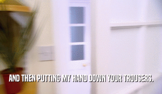 AND THEN PUTTING MY HAND DOWN YOUR TROUSERS.  