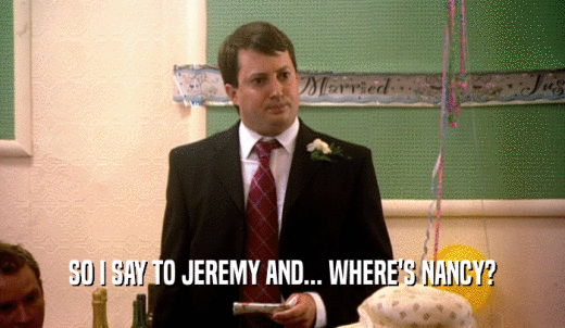 SO I SAY TO JEREMY AND... WHERE'S NANCY?  