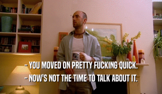 - YOU MOVED ON PRETTY FUCKING QUICK. - NOW'S NOT THE TIME TO TALK ABOUT IT. 