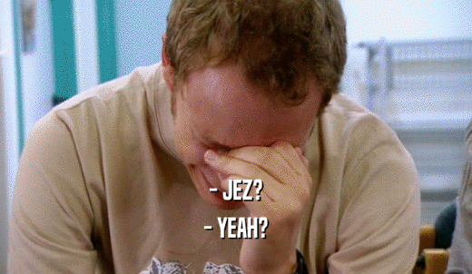 - JEZ? - YEAH? 