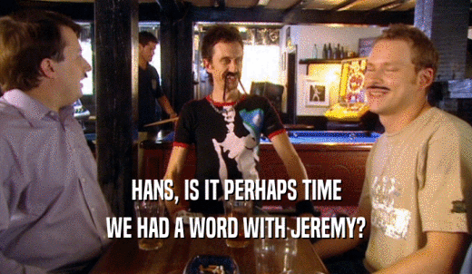 HANS, IS IT PERHAPS TIME WE HAD A WORD WITH JEREMY? 