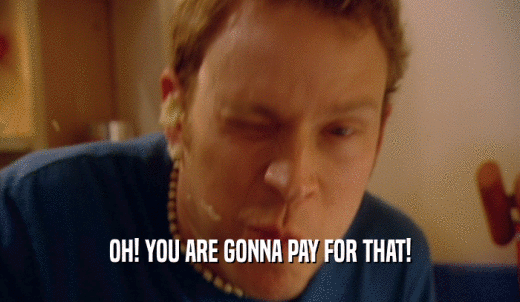 OH! YOU ARE GONNA PAY FOR THAT!  