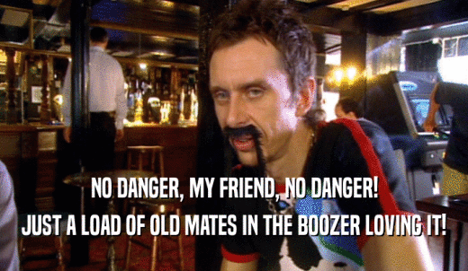 NO DANGER, MY FRIEND, NO DANGER! JUST A LOAD OF OLD MATES IN THE BOOZER LOVING IT! 