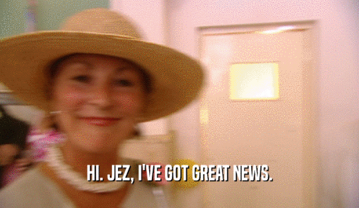 HI. JEZ, I'VE GOT GREAT NEWS.  