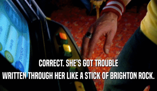 CORRECT. SHE'S GOT TROUBLE WRITTEN THROUGH HER LIKE A STICK OF BRIGHTON ROCK. 