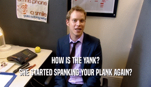 HOW IS THE YANK? SHE STARTED SPANKING YOUR PLANK AGAIN? 