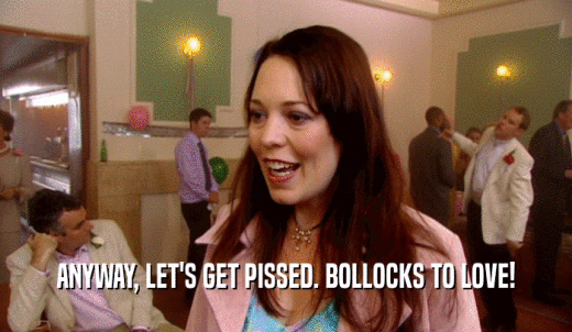 ANYWAY, LET'S GET PISSED. BOLLOCKS TO LOVE!  
