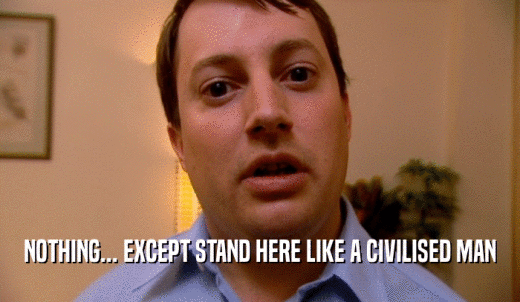 NOTHING... EXCEPT STAND HERE LIKE A CIVILISED MAN  