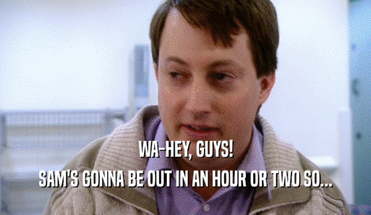 WA-HEY, GUYS! SAM'S GONNA BE OUT IN AN HOUR OR TWO SO... 