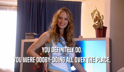 YOU DEFINITELY DO. YOU WERE DOOBY-DOING ALL OVER THE PLACE. 