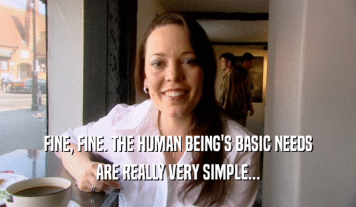 FINE, FINE. THE HUMAN BEING'S BASIC NEEDS ARE REALLY VERY SIMPLE... 