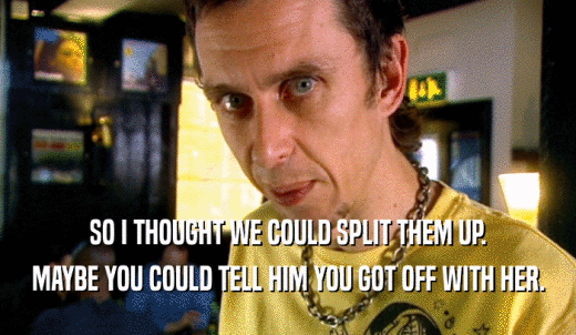 SO I THOUGHT WE COULD SPLIT THEM UP. MAYBE YOU COULD TELL HIM YOU GOT OFF WITH HER. 