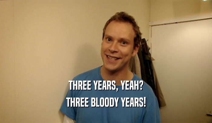 THREE YEARS, YEAH? THREE BLOODY YEARS! 