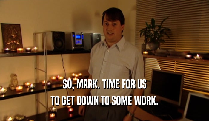 SO, MARK. TIME FOR US TO GET DOWN TO SOME WORK. 