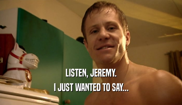LISTEN, JEREMY.
 I JUST WANTED TO SAY...
 