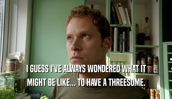 I GUESS I'VE ALWAYS WONDERED WHAT IT MIGHT BE LIKE... TO HAVE A THREESOME. 