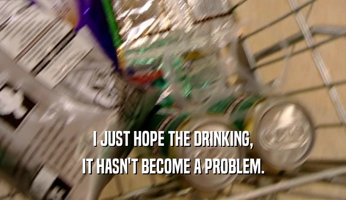 I JUST HOPE THE DRINKING, IT HASN'T BECOME A PROBLEM. 