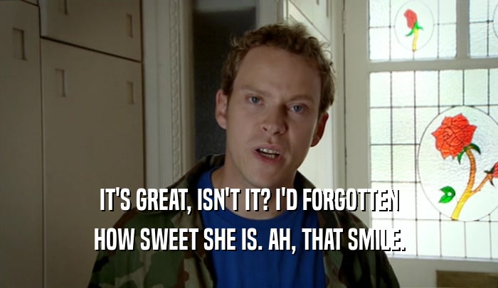IT'S GREAT, ISN'T IT? I'D FORGOTTEN HOW SWEET SHE IS. AH, THAT SMILE. 