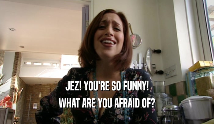 JEZ! YOU'RE SO FUNNY! WHAT ARE YOU AFRAID OF? 