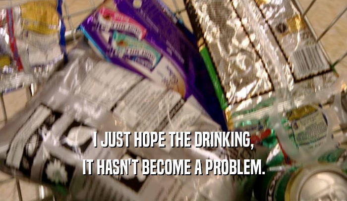 I JUST HOPE THE DRINKING, IT HASN'T BECOME A PROBLEM. 