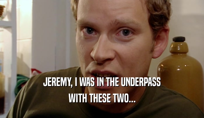 JEREMY, I WAS IN THE UNDERPASS WITH THESE TWO... 