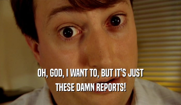 OH, GOD, I WANT TO, BUT IT'S JUST THESE DAMN REPORTS! 