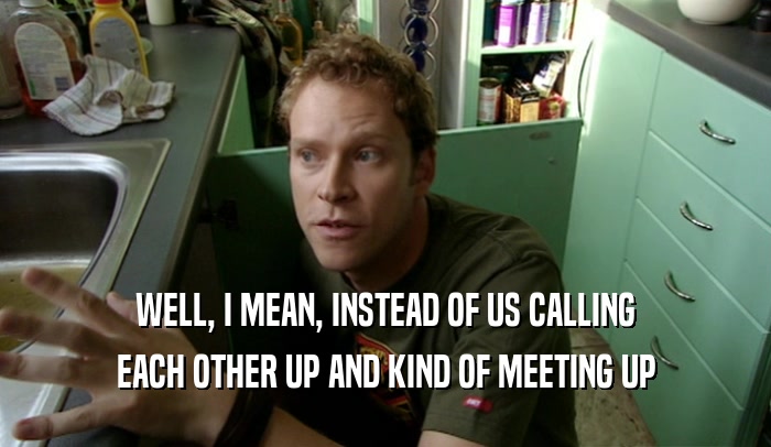 WELL, I MEAN, INSTEAD OF US CALLING EACH OTHER UP AND KIND OF MEETING UP 