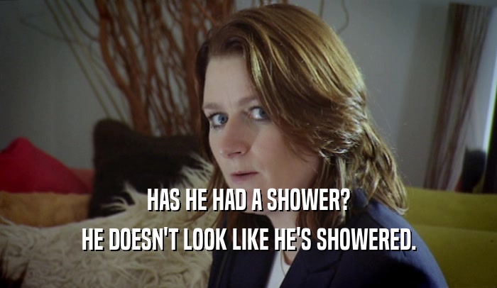 HAS HE HAD A SHOWER? HE DOESN'T LOOK LIKE HE'S SHOWERED. 
