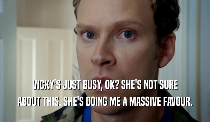 VICKY'S JUST BUSY, OK? SHE'S NOT SURE
 ABOUT THIS. SHE'S DOING ME A MASSIVE FAVOUR.
 