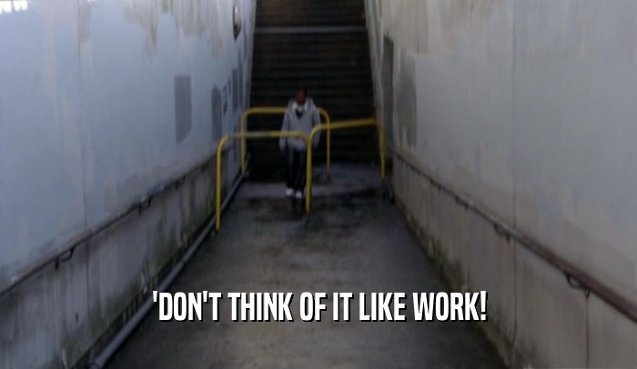 'DON'T THINK OF IT LIKE WORK!  