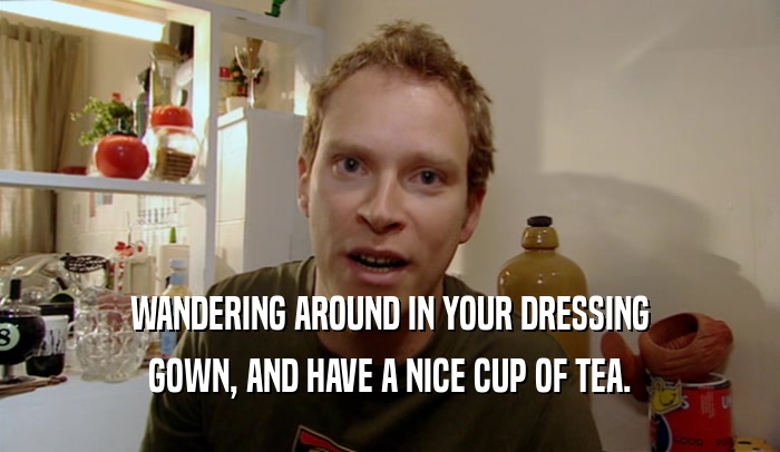 WANDERING AROUND IN YOUR DRESSING GOWN, AND HAVE A NICE CUP OF TEA. 
