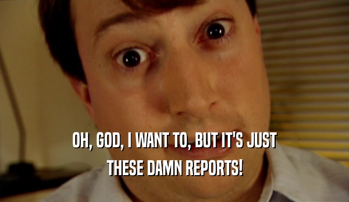 OH, GOD, I WANT TO, BUT IT'S JUST THESE DAMN REPORTS! 