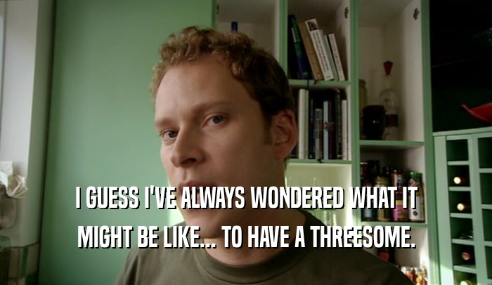 I GUESS I'VE ALWAYS WONDERED WHAT IT MIGHT BE LIKE... TO HAVE A THREESOME. 