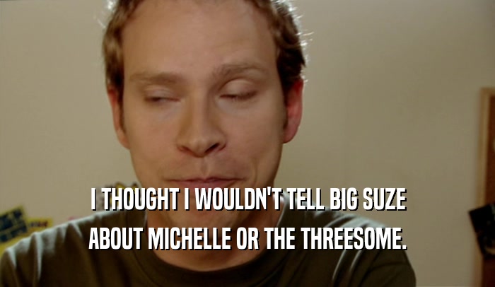 I THOUGHT I WOULDN'T TELL BIG SUZE ABOUT MICHELLE OR THE THREESOME. 
