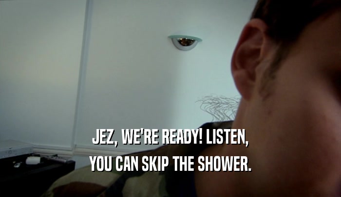 JEZ, WE'RE READY! LISTEN, YOU CAN SKIP THE SHOWER. 