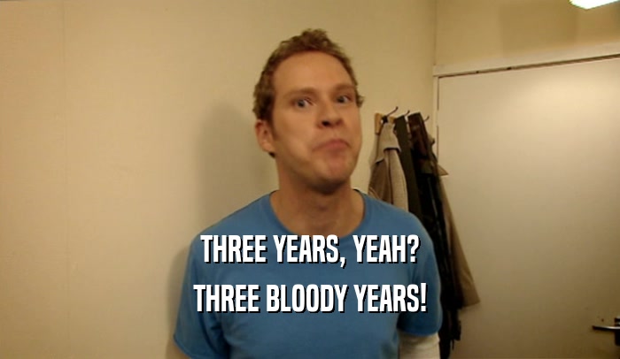 THREE YEARS, YEAH? THREE BLOODY YEARS! 