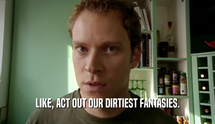 LIKE, ACT OUT OUR DIRTIEST FANTASIES.  