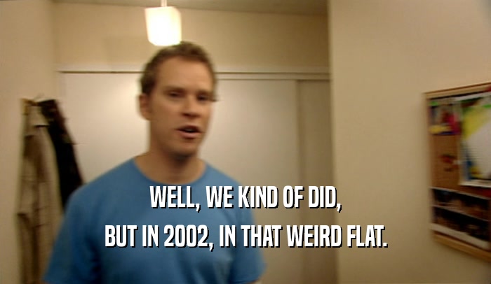 WELL, WE KIND OF DID, BUT IN 2002, IN THAT WEIRD FLAT. 