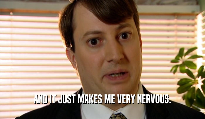 AND IT JUST MAKES ME VERY NERVOUS.  