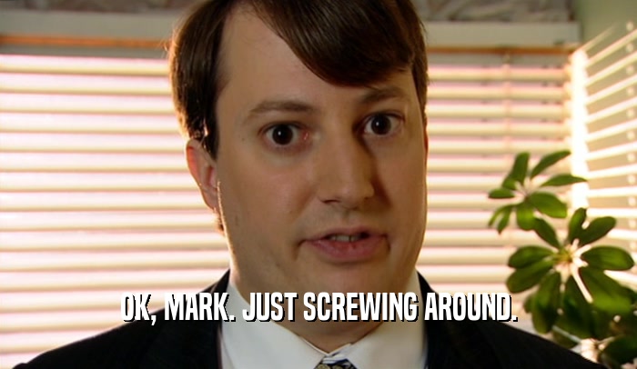 OK, MARK. JUST SCREWING AROUND.  