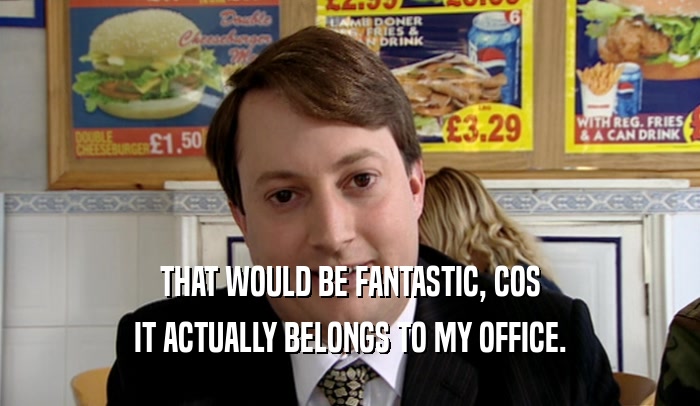 THAT WOULD BE FANTASTIC, COS IT ACTUALLY BELONGS TO MY OFFICE. 