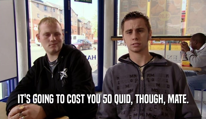 IT'S GOING TO COST YOU 50 QUID, THOUGH, MATE.  