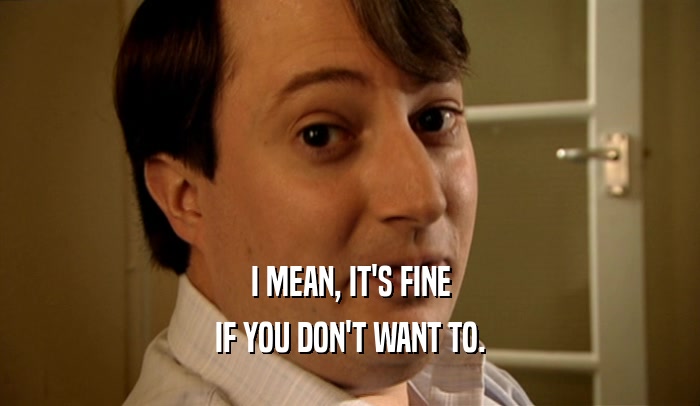 I MEAN, IT'S FINE IF YOU DON'T WANT TO. 