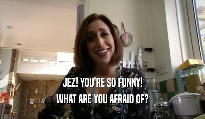 JEZ! YOU'RE SO FUNNY! WHAT ARE YOU AFRAID OF? 