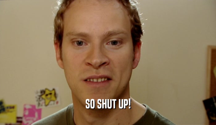 SO SHUT UP!  