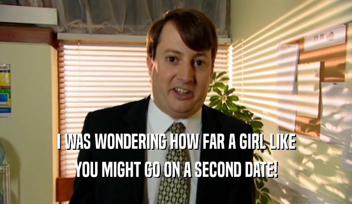 I WAS WONDERING HOW FAR A GIRL LIKE YOU MIGHT GO ON A SECOND DATE! 