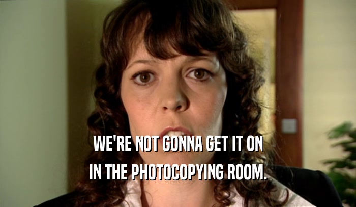 WE'RE NOT GONNA GET IT ON IN THE PHOTOCOPYING ROOM. 