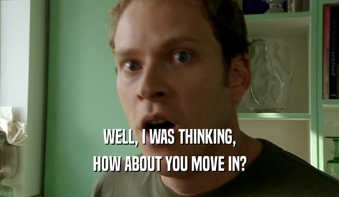 WELL, I WAS THINKING, HOW ABOUT YOU MOVE IN? 
